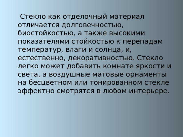  Стекло как отделочный материал отличается долговечностью, биостойкостью, а также высокими показателями стойкостью к перепадам температур, влаги и солнца, и, естественно, декоративностью. Стекло легко может добавить комнате яркости и света, а воздушные матовые орнаменты на бесцветном или тонированном стекле эффектно смотрятся в любом интерьере. 