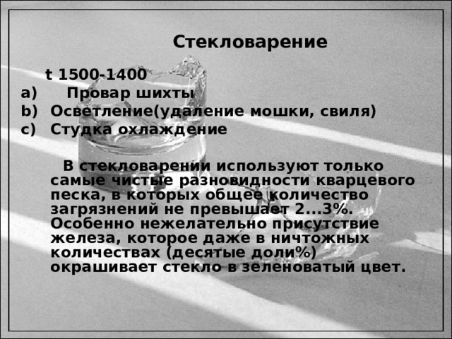  Стекловарение  t 1500-1400  Провар шихты Осветление(удаление мошки, свиля) Студка охлаждение   В стекловарении используют только самые чистые разновидности кварцевого песка, в которых общее количество загрязнений не превышает 2...3%. Особенно нежелательно присутствие железа, которое даже в ничтожных количествах (десятые доли%) окрашивает стекло в зеленоватый цвет.   