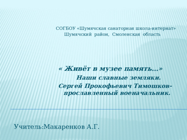  СОГБОУ «Шумячская санаторная школа-интернат»  Шумячский район, Смоленская область   « Живёт в музее память…»  Наши славные земляки.  Сергей Прокофьевич Тимошков-  прославленный военачальник.  Учитель:Макаренков А.Г. 