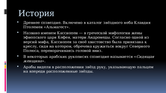 История Древнее созвездие. Включено в каталог звёздного неба Клавдия Птолемея «Альмагест». Названо именем Кассиопеи — в греческой мифологии жены эфиопского царя Кефея, матери Андромеды. Согласно одной из версий мифа, Кассиопея за своё хвастовство была привязана к креслу, сидя на котором, обречена кружиться вокруг Северного Полюса, переворачиваясь головой вниз. В некоторых арабских рукописях созвездие называется « Сидящая женщина ». Арабы видели в расположении звёзд руку, указывающую пальцем на впереди расположенные звёзды. 