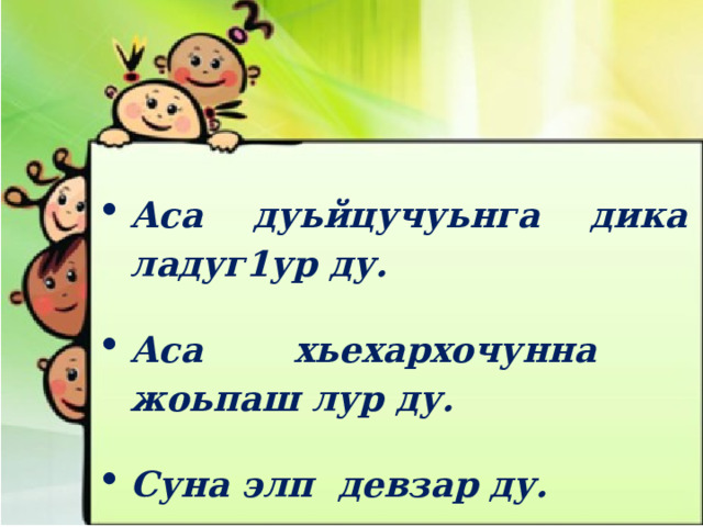 Аса дуьйцучуьнга дика ладуг1ур ду.  Аса хьехархочунна жоьпаш лур ду.  Суна элп девзар ду.  Аса накъостана г1о дийр ду. 