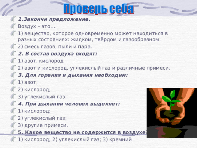 1.Закончи предложение. Воздух – это… 1) вещество, которое одновременно может находиться в разных состояниях: жидком, твёрдом и газообразном. 2) смесь газов, пыли и пара. 2. В состав воздуха входят: 1) азот, кислород 2) азот и кислород, углекислый газ и различные примеси. 3. Для горения и дыхания необходим: 1) азот; 2) кислород; 3) углекислый газ. 4. При дыхании человек выделяет: 1) кислород; 2) углекислый газ; 3) другие примеси. 5. Какое вещество не содержится в воздухе?  1) кислород; 2) углекислый газ; 3) кремний    
