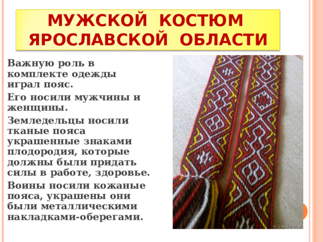 МУЖСКОЙ КОСТЮМ ЯРОСЛАВСКОЙ ОБЛАСТИ Важную роль в комплекте одежды играл пояс. Его носили мужчины и женщины. Земледельцы носили тканые пояса украшенные знаками плодородия, которые должны были придать силы в работе, здоровье. Воины носили кожаные пояса, украшены они были металлическими накладками-оберегами. 