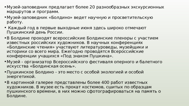 Музей-заповедник предлагает более 20 разнообразных экскурсионных маршрутов и программ. Музей-заповедник «Болдино» ведет научную и просветительскую работу.  Каждый год в первые выходные июня здесь широко отмечают Пушкинский день России. В Болдине проходят всероссийские Болдинские пленэры с участием известных российских художников. В научных конференциях «Болдинские чтения» участвуют литературоведы, музейщики и историки со всего мира. Ежегодно проводятся Всероссийские конференции учащихся «Под знаком Пушкина». Музей - организатор Всероссийского фестиваля оперного и балетного искусства «Болдинская осень». Пушкинское Болдино - это место с особой экологией и особой энергетикой. В картинной галерее представлены более 400 работ известных художников. В музее есть прокат костюмов, сшитых по образцам пушкинского времени, в них можно сфотографироваться на память о Болдине. 