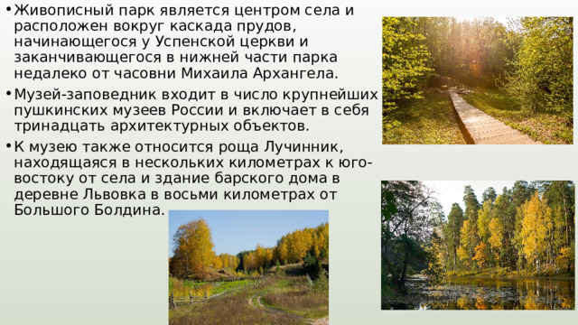 Живописный парк является центром села и расположен вокруг каскада прудов, начинающегося у Успенской церкви и заканчивающегося в нижней части парка недалеко от часовни Михаила Архангела. Музей-заповедник входит в число крупнейших пушкинских музеев России и включает в себя тринадцать архитектурных объектов. К музею также относится роща Лучинник, находящаяся в нескольких километрах к юго-востоку от села и здание барского дома в деревне Львовка в восьми километрах от Большого Болдина. 