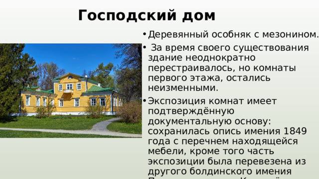 Господский дом Деревянный особняк с мезонином.  За время своего существования здание неоднократно перестраивалось, но комнаты первого этажа, остались неизменными. Экспозиция комнат имеет подтверждённую документальную основу: сохранилась опись имения 1849 года с перечнем находящейся мебели, кроме того часть экспозиции была перевезена из другого болдинского имения Пушкиных — села Кистенёво. В здании господского дома воссоздана обстановка 1830-х годов. 