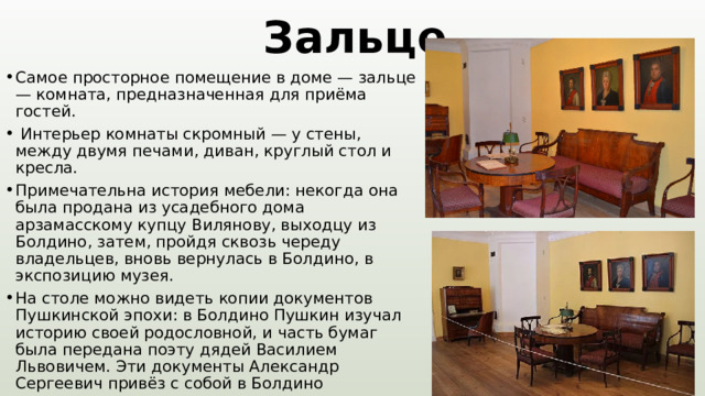 Зальце Самое просторное помещение в доме — зальце — комната, предназначенная для приёма гостей.  Интерьер комнаты скромный — у стены, между двумя печами, диван, круглый стол и кресла. Примечательна история мебели: некогда она была продана из усадебного дома арзамасскому купцу Вилянову, выходцу из Болдино, затем, пройдя сквозь череду владельцев, вновь вернулась в Болдино, в экспозицию музея. На столе можно видеть копии документов Пушкинской эпохи: в Болдино Пушкин изучал историю своей родословной, и часть бумаг была передана поэту дядей Василием Львовичем. Эти документы Александр Сергеевич привёз с собой в Болдино 