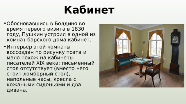 Кабинет Обосновавшись в Болдино во время первого визита в 1830 году, Пушкин устроил в одной из комнат барского дома кабинет. Интерьер этой комнаты воссоздан по рисунку поэта и мало похож на кабинеты писателей XIX века: письменный стол отсутствует (вместо него стоит ломберный стол), напольные часы, кресла с кожаными сиденьями и два дивана. 