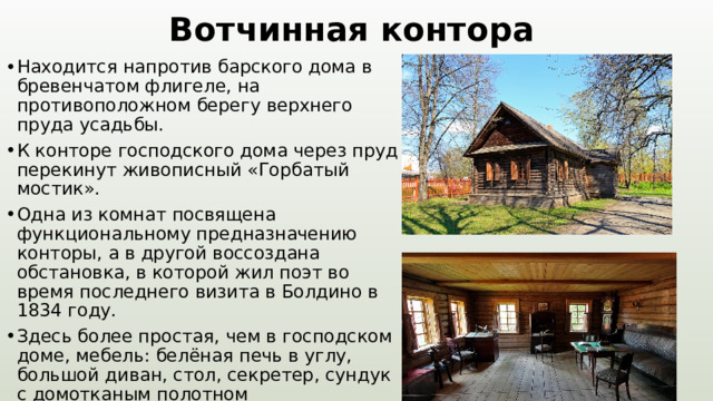Вотчинная контора Находится напротив барского дома в бревенчатом флигеле, на противоположном берегу верхнего пруда усадьбы. К конторе господского дома через пруд перекинут живописный «Горбатый мостик». Одна из комнат посвящена функциональному предназначению конторы, а в другой воссоздана обстановка, в которой жил поэт во время последнего визита в Болдино в 1834 году. Здесь более простая, чем в господском доме, мебель: белёная печь в углу, большой диван, стол, секретер, сундук с домотканым полотном 