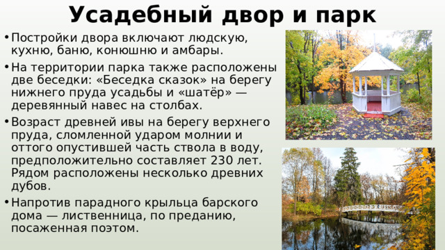 Усадебный двор и парк Постройки двора включают людскую, кухню, баню, конюшню и амбары. На территории парка также расположены две беседки: «Беседка сказок» на берегу нижнего пруда усадьбы и «шатёр» — деревянный навес на столбах. Возраст древней ивы на берегу верхнего пруда, сломленной ударом молнии и оттого опустившей часть ствола в воду, предположительно составляет 230 лет. Рядом расположены несколько древних дубов. Напротив парадного крыльца барского дома — лиственница, по преданию, посаженная поэтом. 