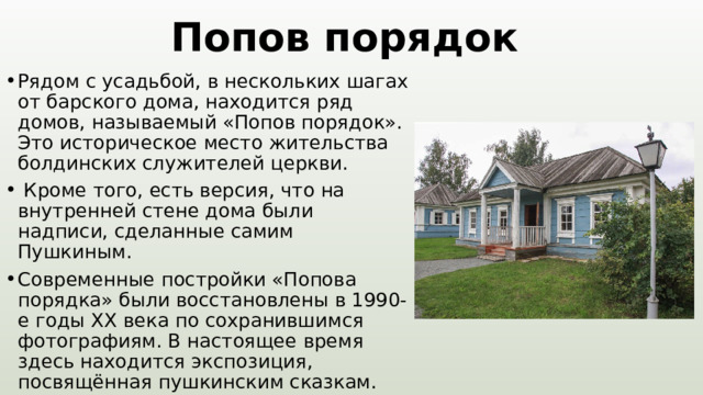 Попов порядок Рядом с усадьбой, в нескольких шагах от барского дома, находится ряд домов, называемый «Попов порядок». Это историческое место жительства болдинских служителей церкви.  Кроме того, есть версия, что на внутренней стене дома были надписи, сделанные самим Пушкиным. Современные постройки «Попова порядка» были восстановлены в 1990-е годы XX века по сохранившимся фотографиям. В настоящее время здесь находится экспозиция, посвящённая пушкинским сказкам. 