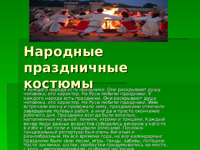Народные праздничные костюмы У каждого народа есть праздники. Они раскрывают душу человека, его характер. На Руси любили праздники. У каждого народа есть праздники. Они раскрывают душу человека, его характер. На Руси любили праздники. Ими встречали весну и провожали зиму, праздниками отмечали завершение полевых работ, а иногда и просто окончание рабочего дня. Праздники всегда были веселые, наполненные музыкой, пением, играми и танцами. Каждый вечер люди разных возрастов собирались вечером у кого-то в избе и там пели и танцевали (плясали). Песенно-танцевальный репертуар был очень богатым и разнообразным. На все времена года, на все календарные праздники были свои песни, игры, танцы, забавы, потешки. Часто заклички, шутки, прибаутки придумывались на месте, с ходу – импровизировали, особенно частушки .  