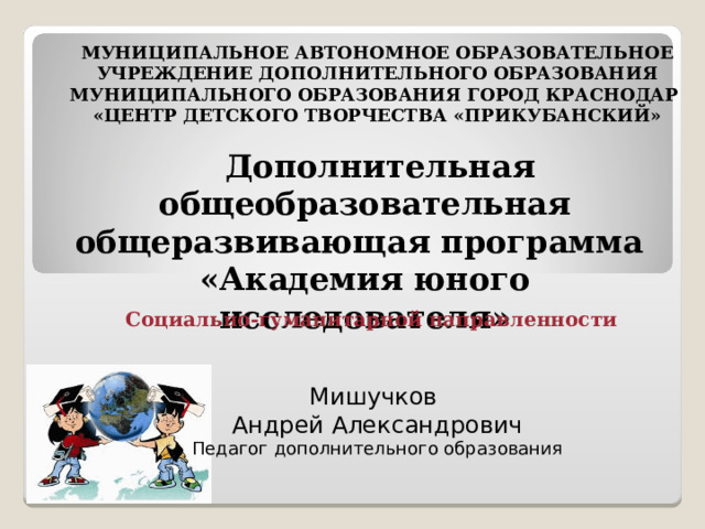 МУНИЦИПАЛЬНОЕ АВТОНОМНОЕ ОБРАЗОВАТЕЛЬНОЕ  УЧРЕЖДЕНИЕ ДОПОЛНИТЕЛЬНОГО ОБРАЗОВАНИЯ МУНИЦИПАЛЬНОГО ОБРАЗОВАНИЯ ГОРОД КРАСНОДАР «ЦЕНТР ДЕТСКОГО ТВОРЧЕСТВА «ПРИКУБАНСКИЙ»    Дополнительная общеобразовательная общеразвивающая программа «Академия юного исследователя»  Социально-гуманитарной направленности    Мишучков Андрей Александрович Педагог дополнительного образования 