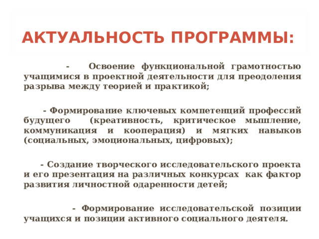 АКТУАЛЬНОСТЬ ПРОГРАММЫ:  - Освоение функциональной грамотностью учащимися в проектной деятельности для преодоления разрыва между теорией и практикой;   - Формирование ключевых компетенций профессий будущего (креативность, критическое мышление, коммуникация и кооперация) и мягких навыков (социальных, эмоциональных, цифровых);   - Создание творческого исследовательского проекта и его презентация на различных конкурсах как фактор развития личностной одаренности детей;   - Формирование исследовательской позиции учащихся и позиции активного социального деятеля.  