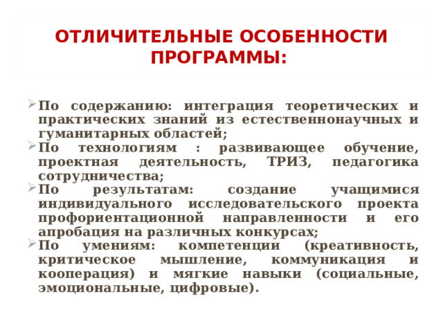 ОТЛИЧИТЕЛЬНЫЕ  ОСОБЕННОСТИ ПРОГРАММЫ: По содержанию: интеграция теоретических и практических знаний из естественнонаучных и гуманитарных областей; По технологиям : развивающее обучение, проектная деятельность, ТРИЗ, педагогика сотрудничества; По результатам: создание учащимися индивидуального исследовательского проекта профориентационной направленности и его апробация на различных конкурсах; По умениям: компетенции (креативность, критическое мышление, коммуникация и кооперация) и мягкие навыки (социальные, эмоциональные, цифровые).  