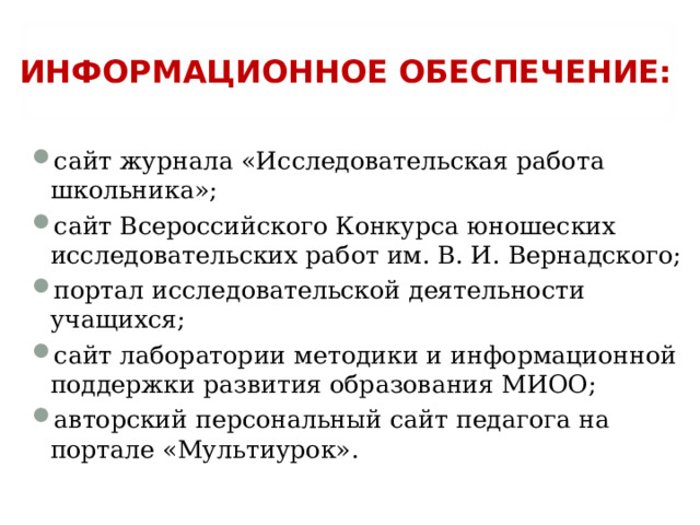 ИНФОРМАЦИОННОЕ ОБЕСПЕЧЕНИЕ: сайт журнала «Исследовательская работа школьника»; сайт Всероссийского Конкурса юношеских исследовательских работ им. В. И. Вернадского; портал исследовательской деятельности учащихся; сайт лаборатории методики и информационной поддержки развития образования МИОО; авторский персональный сайт педагога на портале «Мультиурок».  