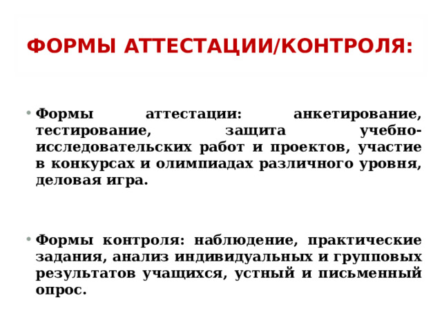 ФОРМЫ АТТЕСТАЦИИ/КОНТРОЛЯ:  Формы аттестации: анкетирование, тестирование, защита учебно-исследовательских работ и проектов, участие в конкурсах и олимпиадах различного уровня, деловая игра.   Формы контроля: наблюдение, практические задания, анализ индивидуальных и групповых результатов учащихся, устный и письменный опрос.  
