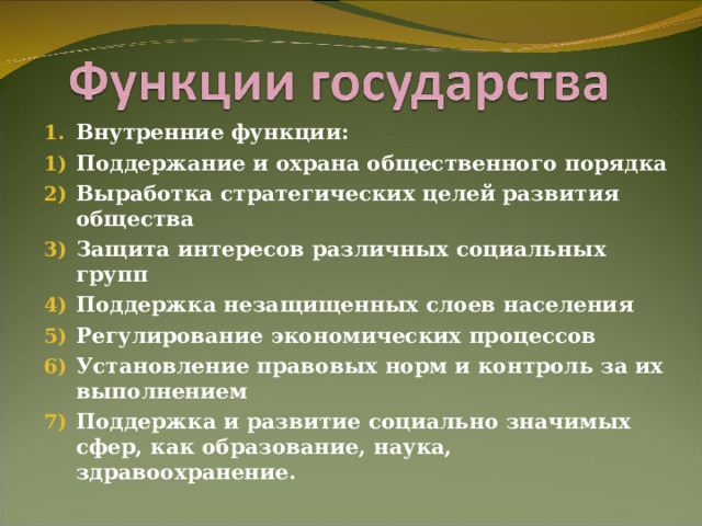 Внутренние функции: Поддержание и охрана общественного порядка Выработка стратегических целей развития общества Защита интересов различных социальных групп Поддержка незащищенных слоев населения Регулирование экономических процессов Установление правовых норм и контроль за их выполнением Поддержка и развитие социально значимых сфер, как образование, наука, здравоохранение. 