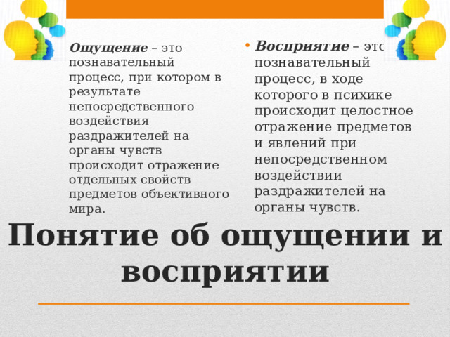Восприятие – это познавательный процесс, в ходе которого в психике происходит целостное отражение предметов и явлений при непосредственном воздействии раздражителей на органы чувств. Ощущение – это познавательный процесс, при котором в результате непосредственного воздействия раздражителей на органы чувств происходит отражение отдельных свойств предметов объективного мира. Понятие об ощущении и восприятии 