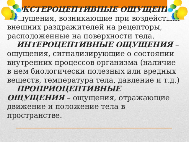  ЭКСТЕРОЦЕПТИВНЫЕ ОЩУЩЕНИЯ – ощущения, возникающие при воздействии внешних раздражителей на рецепторы, расположенные на поверхности тела.   ИНТЕРОЦЕПТИВНЫЕ ОЩУЩЕНИЯ – ощущения, сигнализирующие о состоянии внутренних процессов организма (наличие в нем биологически полезных или вредных веществ, температура тела, давление и т.д.)   ПРОПРИОЦЕПТИВНЫЕ ОЩУЩЕНИЯ – ощущения, отражающие движение и положение тела в пространстве. 