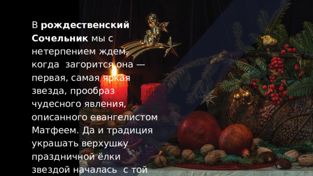 В  рождественский Сочельник  мы с нетерпением ждем, когда  загорится она — первая, самая яркая звезда, прообраз чудесного явления, описанного евангелистом Матфеем. Да и традиция украшать верхушку праздничной ёлки звездой началась  с той же Вифлеемской звезды. 