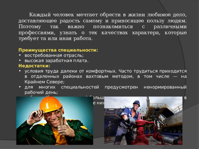  Каждый человек мечтает обрести в жизни любимое дело, доставляющее радость самому и приносящее пользу людям. Поэтому так важно познакомиться с различными профессиями, узнать о тех качествах характера, которые требует та или иная работа. Преимущества  специальности: востребованная отрасль; высокая заработная плата. Недостатки: условия труда далеки от комфортных. Часто трудиться приходится в отдаленных районах вахтовым методом, в том числе — на Крайнем Севере; для многих специальностей предусмотрен ненормированный рабочий день; рабочие (бурильщик и пр.) большую часть дня проводят на улице, в том числе — при температуре ниже нуля. 