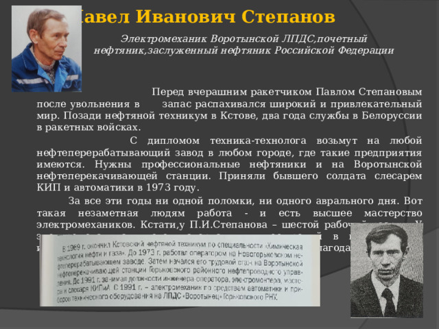 Павел Иванович Степанов Электромеханик Воротынской ЛПДС,почетный нефтяник,заслуженный нефтяник Российской Федерации  Перед вчерашним ракетчиком Павлом Степановым после увольнения в запас распахивался широкий и привлекательный мир. Позади нефтяной техникум в Кстове, два года службы в Белоруссии в ракетных войсках.  С дипломом техника-технолога возьмут на любой нефтеперерабатывающий завод в любом городе, где такие предприятия имеются. Нужны профессиональные нефтяники и на Воротынской нефтеперекачивающей станции. Приняли бывшего солдата слесарем КИП и автоматики в 1973 году.  За все эти годы ни одной поломки, ни одного аврального дня. Вот такая незаметная людям работа - и есть высшее мастерство электромехаников. Кстати,у П.И.Степанова – шестой рабочий разряд. У электромеханика много материальных поощрений в виде премий и,наверное,все виды моральных, грамоты, дипломы, благодарности. 