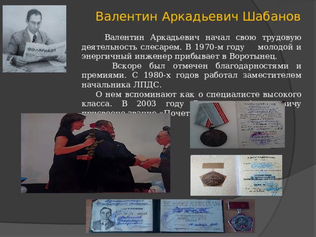 Валентин Аркадьевич Шабанов  Валентин Аркадьевич начал свою трудовую деятельность слесарем. В 1970-м году молодой и энергичный инженер прибывает в Воротынец.  Вскоре был отмечен благодарностями и премиями. С 1980-х годов работал заместителем начальника ЛПДС.  О нем вспоминают как о специалисте высокого класса. В 2003 году Валентину Аркадьевичу присвоено звание «Почетный нефтяник». 