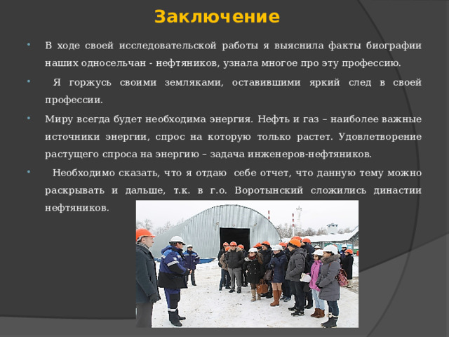 Заключение В ходе своей исследовательской работы я выяснила факты биографии наших односельчан - нефтяников, узнала многое про эту профессию.  Я горжусь своими земляками, оставившими яркий след в своей профессии. Миру всегда будет необходима энергия. Нефть и газ – наиболее важные источники энергии, спрос на которую только растет. Удовлетворение растущего спроса на энергию – задача инженеров-нефтяников.   Необходимо сказать, что я отдаю  себе отчет, что данную тему можно раскрывать и дальше, т.к. в г.о. Воротынский сложились династии нефтяников. 