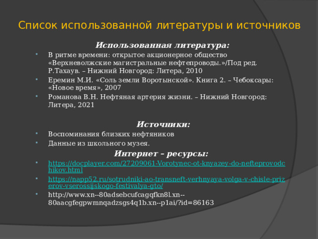 Список использованной литературы и источников Использованная литература: В ритме времени: открытое акционерное общество «Верхневолжские магистральные нефтепроводы.»/Под ред. Р.Тахаув. – Нижний Новгород: Литера, 2010 Еремин М.И. «Соль земли Воротынской». Книга 2. – Чебоксары: «Новое время», 2007 Романова В.Н. Нефтяная артерия жизни. – Нижний Новгород: Литера, 2021   Источники: Воспоминания близких нефтяников Данные из школьного музея. Интернет – ресурсы:   https://docplayer.com/27209061-Vorotynec-ot-knyazey-do-nefteprovodchikov.html https://napp52.ru/sotrudniki-ao-transneft-verhnyaya-volga-v-chisle-prizerov-vserossijskogo-festivalya-gto/ http://www.xn--80adsebcufcagqfkn8l.xn--80aacgfegpwmnqadzsgs4q1b.xn--p1ai/?id=86163 