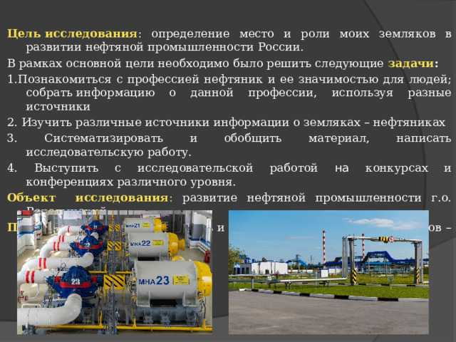 Цель исследования : определение место и роли моих земляков в развитии нефтяной промышленности России. В рамках основной цели необходимо было решить следующие  задачи : 1.Познакомиться с профессией нефтяник и ее значимостью для людей; собрать информацию о данной профессии, используя разные источники 2. Изучить различные источники информации о земляках – нефтяниках 3. Систематизировать и обобщить материал, написать исследовательскую работу. 4. Выступить с исследовательской работой на конкурсах и конференциях различного уровня. Объект исследования : развитие нефтяной промышленности г.о. Воротынский Предмет исследования : жизнь и вклад в развитие района земляков – нефтяников. 