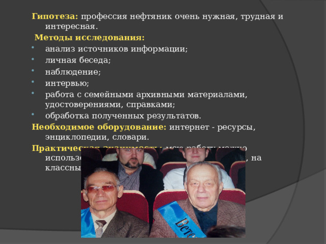 Гипотеза:  профессия нефтяник очень нужная, трудная и интересная.  Методы исследования: анализ источников информации; личная беседа; наблюдение; интервью; работа с семейными архивными материалами, удостоверениями, справками; обработка полученных результатов. Необходимое оборудование:  интернет - ресурсы, энциклопедии, словари. Практическая значимость: мою работу можно использовать на уроках истории, краеведения, на классных часах. 