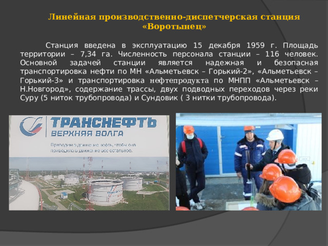 Линейная производственно-диспетчерская станция «Воротынец»  Станция введена в эксплуатацию 15 декабря 1959 г. Площадь территории – 7,34 га. Численность персонала станции – 116 человек. Основной задачей станции является надежная и безопасная транспортировка нефти по МН «Альметьевск – Горький-2», «Альметьевск – Горький-3» и транспортировка нефтепродукта по МНПП «Альметьевск – Н.Новгород», содержание трассы, двух подводных переходов через реки Суру (5 ниток трубопровода) и Сундовик ( 3 нитки трубопровода). 