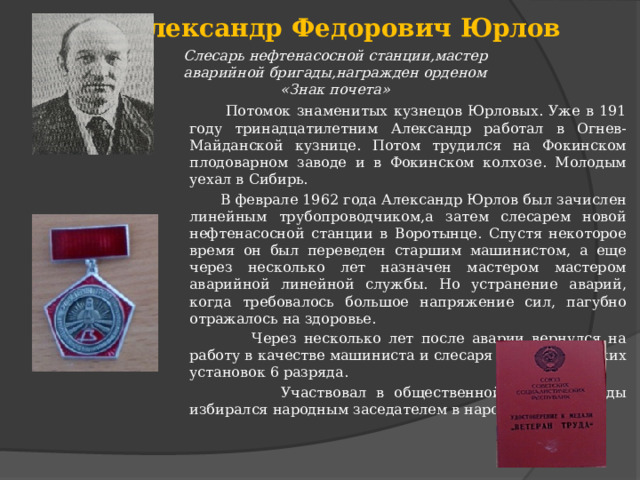 Александр Федорович Юрлов Слесарь нефтенасосной станции,мастер аварийной бригады,награжден орденом «Знак почета»  Потомок знаменитых кузнецов Юрловых. Уже в 191 году тринадцатилетним Александр работал в Огнев-Майданской кузнице. Потом трудился на Фокинском плодоварном заводе и в Фокинском колхозе. Молодым уехал в Сибирь.  В феврале 1962 года Александр Юрлов был зачислен линейным трубопроводчиком,а затем слесарем новой нефтенасосной станции в Воротынце. Спустя некоторое время он был переведен старшим машинистом, а еще через несколько лет назначен мастером мастером аварийной линейной службы. Но устранение аварий, когда требовалось большое напряжение сил, пагубно отражалось на здоровье.  Через несколько лет после аварии вернулся на работу в качестве машиниста и слесаря технологических установок 6 разряда.  Участвовал в общественной жизни.Трижды избирался народным заседателем в народном суде. 