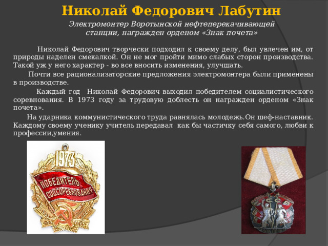 Николай Федорович Лабутин Электромонтер Воротынской нефтеперекачивающей станции, награжден орденом «Знак почета»  Николай Федорович творчески подходил к своему делу, был увлечен им, от природы наделен смекалкой. Он не мог пройти мимо слабых сторон производства. Такой уж у него характер - во все вносить изменения, улучшать.  Почти все рационализаторские предложения электромонтера были применены в производстве.  Каждый год Николай Федорович выходил победителем социалистического соревнования. В 1973 году за трудовую доблесть он награжден орденом «Знак почета».  На ударника коммунистического труда равнялась молодежь.Он шеф-наставник. Каждому своему ученику учитель передавал как бы частичку себя самого, любви к профессии,умения. 