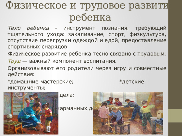Физическое и трудовое развитие ребенка   Тело ребенка - инструмент познания, требующий тщательного ухода: закаливание, спорт, физкультура, отсутствие перегрузки одеждой и едой, предоставление спортивных снарядов Физическое развитие ребенка тесно связано с трудовым . Труд — важный компонент воспитания. Организовывают его родители через игру и совместные действия: *домашние мастерские; *детские инструменты; *общие домашние дела; *походы, поездки, путешествия; *замена карманных денег на трудовые 