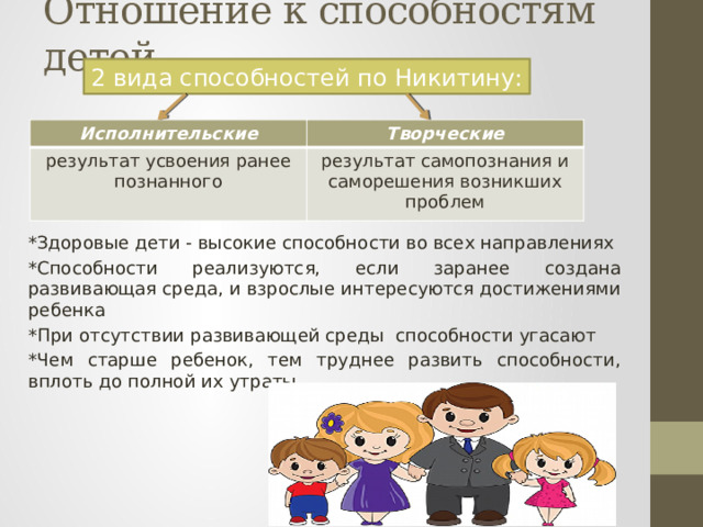Отношение к способностям детей 2 вида способностей по Никитину: Исполнительские Творческие результат усвоения ранее познанного результат самопознания и саморешения возникших проблем *Здоровые дети - высокие способности во всех направлениях *Способности реализуются, если заранее создана развивающая среда, и взрослые интересуются достижениями ребенка *При отсутствии развивающей среды способности угасают *Чем старше ребенок, тем труднее развить способности, вплоть до полной их утраты 