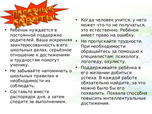 Когда человек учится, у него может что-то не получаться, это естественно. Ребёнок имеет право на ошибку. Не пропускайте трудности. При необходимости обращайтесь за помощью к специалистам: психологу, логопеду, окулисту. Поддерживайте ребёнка в его желании добиться успеха. В каждой работе обязательно найдите, за что можно было бы его похвалить. Похвала способна повысить интеллектуальные достижения. Ребёнок нуждается в постоянной поддержке родителей. Ваша искренняя заинтересованность в его школьных делах, серьёзное отношение к достижениям и трудностям помогут ученику. Не забывайте напоминать о школьных правилах и необходимости их соблюдать. Составьте вместе распорядок дня, а затем следите за выполнением. 