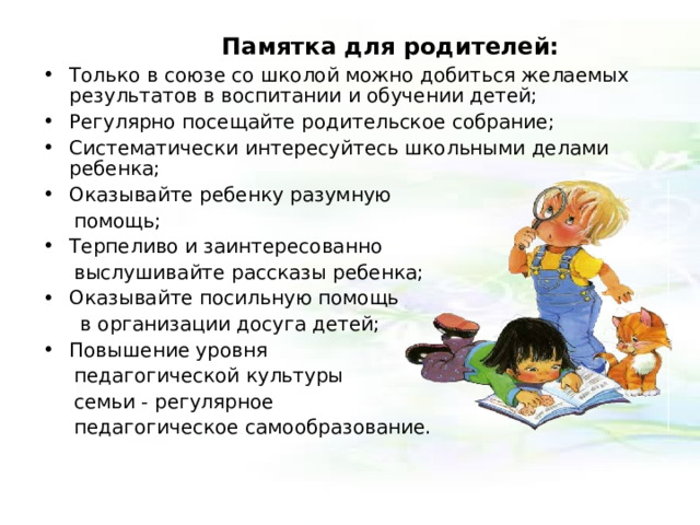  Памятка для родителей: Только в союзе со школой можно добиться желаемых результатов в воспитании и обучении детей; Регулярно посещайте родительское собрание; Систематически интересуйтесь школьными делами ребенка; Оказывайте ребенку разумную  помощь; Терпеливо и заинтересованно  выслушивайте рассказы ребенка; Оказывайте посильную помощь  в организации досуга детей; Повышение уровня  педагогической культуры  семьи - регулярное  педагогическое самообразование. 