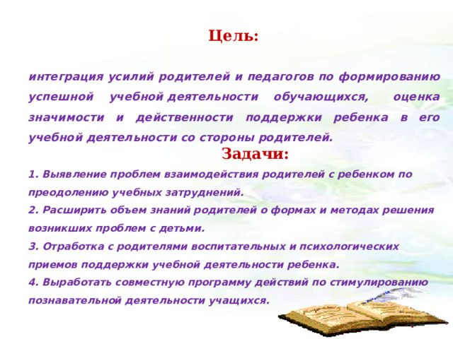 Цель:  интеграция усилий родителей и педагогов по формированию успешной учебной деятельности обучающихся,   оценка значимости и действенности поддержки ребенка в его учебной деятельности со стороны родителей.               Задачи: 1. Выявление проблем взаимодействия родителей с ребенком по преодолению учебных затруднений. 2. Расширить объем знаний родителей о формах и методах решения возникших проблем с детьми. 3. Отработка с родителями воспитательных и психологических приемов поддержки учебной деятельности ребенка. 4. Выработать совместную программу действий по стимулированию познавательной деятельности учащихся.                