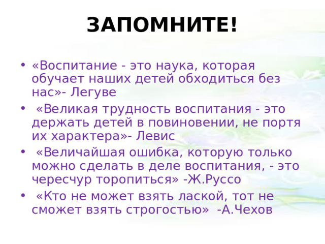 ЗАПОМНИТЕ! «Воспитание - это наука, которая обучает наших детей обходиться без нас»- Легуве   «Великая трудность воспитания - это держать детей в повиновении, не портя их характера»- Левис   «Величайшая ошибка, которую только можно сделать в деле воспитания, - это чересчур торопиться» -Ж.Руссо   «Кто не может взять лаской, тот не сможет взять строгостью» -А.Чехов 