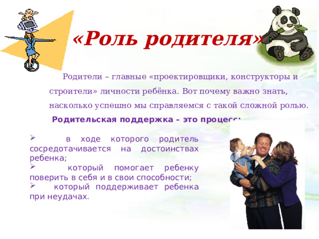  «Роль родителя»   Родители – главные «проектировщики, конструкторы и строители» личности ребёнка. Вот почему важно знать, насколько успешно мы справляемся с такой сложной ролью. Родительская поддержка – это процесс:  в ходе которого родитель сосредотачивается на достоинствах ребенка;  который помогает ребенку поверить в себя и в свои способности;  который поддерживает ребенка при неудачах. 