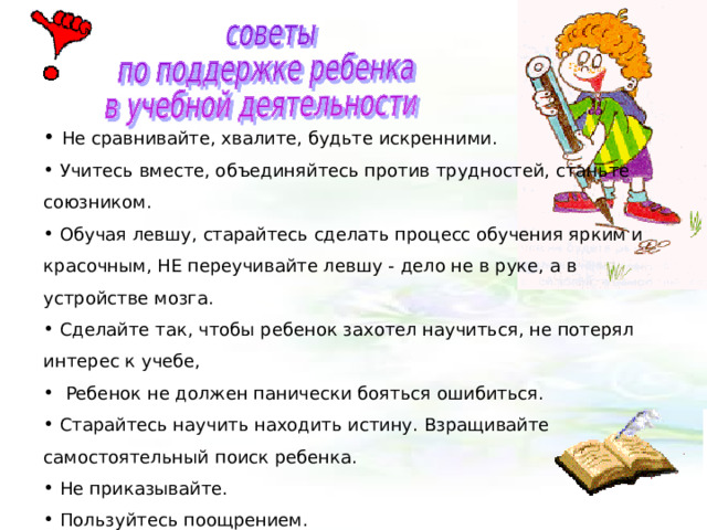   Не сравнивайте, хвалите, будьте искренними.  Учитесь вместе, объединяйтесь против трудностей, станьте союзником.  Обучая левшу, старайтесь сделать процесс обучения ярким и красочным, НЕ переучивайте левшу - дело не в руке, а в устройстве мозга.  Сделайте так, чтобы ребенок захотел научиться, не потерял интерес к учебе,   Ребенок не должен панически бояться ошибиться.  Старайтесь научить находить истину. Взращивайте самостоятельный поиск ребенка.  Не приказывайте.  Пользуйтесь поощрением. 
