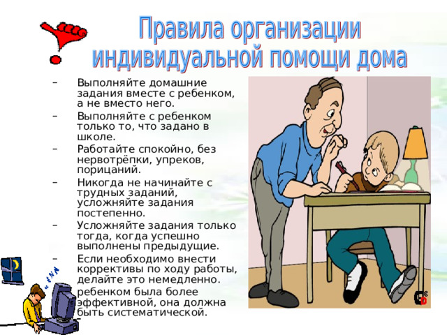  Выполняйте домашние задания вместе с ребенком, а не вместо него. Выполняйте с ребенком только то, что задано в школе. Работайте спокойно, без нервотрёпки, упреков, порицаний. Никогда не начинайте с трудных заданий, усложняйте задания постепенно. Усложняйте задания только тогда, когда успешно выполнены предыдущие. Если необходимо внести коррективы по ходу работы, делайте это немедленно. ребенком была более эффективной, она должна быть систематической. Выполняйте домашние задания вместе с ребенком, а не вместо него. Выполняйте с ребенком только то, что задано в школе. Работайте спокойно, без нервотрёпки, упреков, порицаний. Никогда не начинайте с трудных заданий, усложняйте задания постепенно. Усложняйте задания только тогда, когда успешно выполнены предыдущие. Если необходимо внести коррективы по ходу работы, делайте это немедленно. ребенком была более эффективной, она должна быть систематической. 