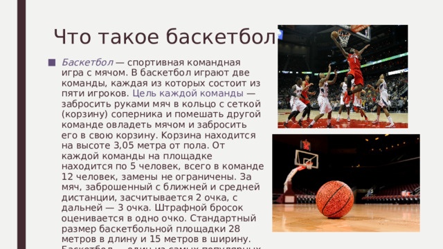 Что такое баскетбол? Баскетбол — спортивная командная игра с мячом. В баскетбол играют две команды, каждая из которых состоит из пяти игроков. Цель каждой команды — забросить руками мяч в кольцо с сеткой (корзину) соперника и помешать другой команде овладеть мячом и забросить его в свою корзину. Kорзина находится на высоте 3,05 метра от пола. От каждой команды на площадке находится по 5 человек, всего в команде 12 человек, замены не ограничены. За мяч, заброшенный с ближней и средней дистанции, засчитывается 2 очка, с дальней — 3 очка. Штрафной бросок оценивается в одно очко. Стандартный размер баскетбольной площадки 28 метров в длину и 15 метров в ширину. Баскетбол — один из самых популярных видов спорта в мире. 