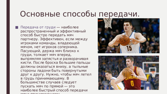 Основные способы передачи. Передача от груди — наиболее распространенный и эффективный способ быстро передать мяч партнеру. Эффективен, если между игроками команды, владеющей мячом, нет игроков соперника. Пасующий, держа мяч близко к груди, толкает мяч вперед, выпрямляя запястья и разворачивая кисти. После броска большие пальцы должны оказаться внизу, а тыльные стороны ладони быть повернутыми друг к другу. Нужно, чтобы мяч летел в грудь принимающему. В большинстве случаев следует пускать мяч по прямой — это наиболее быстрый способ передачи мяча принимающему. 