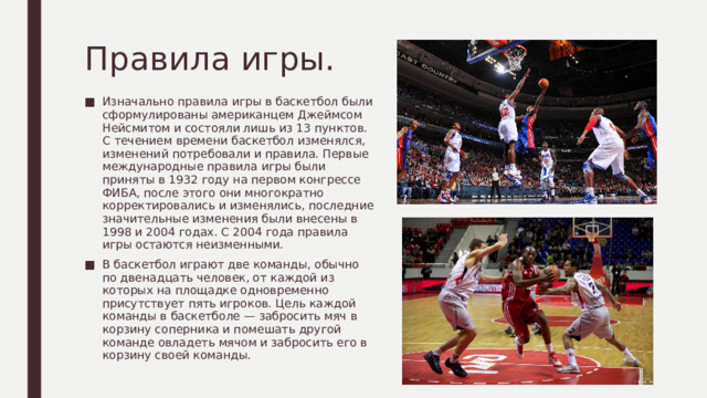 Правила игры. Изначально правила игры в баскетбол были сформулированы американцем Джеймсом Нейсмитом и состояли лишь из 13 пунктов. С течением времени баскетбол изменялся, изменений потребовали и правила. Первые международные правила игры были приняты в 1932 году на первом конгрессе ФИБА, после этого они многократно корректировались и изменялись, последние значительные изменения были внесены в 1998 и 2004 годах. С 2004 года правила игры остаются неизменными. В баскетбол играют две команды, обычно по двенадцать человек, от каждой из которых на площадке одновременно присутствует пять игроков. Цель каждой команды в баскетболе — забросить мяч в корзину соперника и помешать другой команде овладеть мячом и забросить его в корзину своей команды. 
