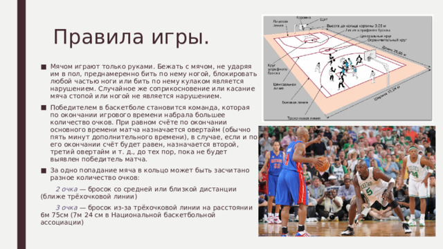Правила игры. Мячом играют только руками. Бежать с мячом, не ударяя им в пол, преднамеренно бить по нему ногой, блокировать любой частью ноги или бить по нему кулаком является нарушением. Случайное же соприкосновение или касание мяча стопой или ногой не является нарушением. Победителем в баскетболе становится команда, которая по окончании игрового времени набрала большее количество очков. При равном счёте по окончании основного времени матча назначается овертайм (обычно пять минут дополнительного времени), в случае, если и по его окончании счёт будет равен, назначается второй, третий овертайм и т. д., до тех пор, пока не будет выявлен победитель матча. За одно попадание мяча в кольцо может быть засчитано разное количество очков:  2 очка — бросок со средней или близкой дистанции (ближе трёхочковой линии)  3 очка — бросок из-за трёхочковой линии на расстоянии 6м 75см (7м 24 см в Национальной баскетбольной ассоциации) 