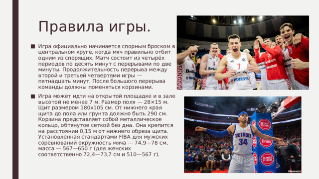 Правила игры. Игра официально начинается спорным броском в центральном круге, когда мяч правильно отбит одним из спорящих. Матч состоит из четырёх периодов по десять минут с перерывами по две минуты. Продолжительность перерыва между второй и третьей четвертями игры — пятнадцать минут. После большого перерыва команды должны поменяться корзинами. Игра может идти на открытой площадке и в зале высотой не менее 7 м. Размер поля — 28×15 м. Щит размером 180х105 см. От нижнего края щита до пола или грунта должно быть 290 см. Корзина представляет собой металлическое кольцо, обтянутое сеткой без дна. Она крепится на расстоянии 0,15 м от нижнего обреза щита. Установленная стандартами FIBA для мужских соревнований окружность мяча — 74,9—78 см, масса — 567—650 г (для женских соответственно 72,4—73,7 см и 510—567 г). 