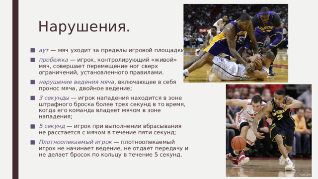 Нарушения. аут — мяч уходит за пределы игровой площадки; пробежка — игрок, контролирующий «живой» мяч, совершает перемещение ног сверх ограничений, установленного правилами. нарушение ведения мяча , включающее в себя пронос мяча, двойное ведение; 3 секунды — игрок нападения находится в зоне штрафного броска более трех секунд в то время, когда его команда владеет мячом в зоне нападения; 5 секунд — игрок при выполнении вбрасывания не расстается с мячом в течение пяти секунд; Плотноопекаемый игрок — плотноопекаемый игрок не начинает ведение, не отдает передачу и не делает бросок по кольцу в течение 5 секунд. 